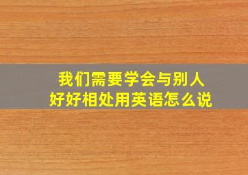 我们需要学会与别人好好相处用英语怎么说