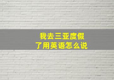 我去三亚度假了用英语怎么说