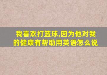 我喜欢打篮球,因为他对我的健康有帮助用英语怎么说