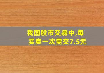 我国股市交易中,每买卖一次需交7.5元