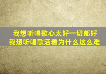 我想听唱歌心太好一切都好我想听唱歌活着为什么这么难