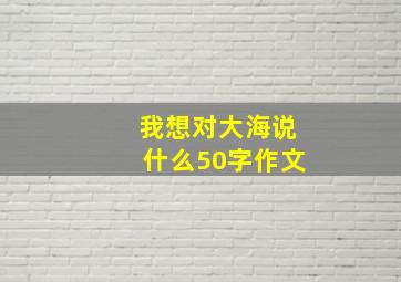 我想对大海说什么50字作文