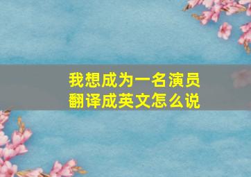 我想成为一名演员翻译成英文怎么说