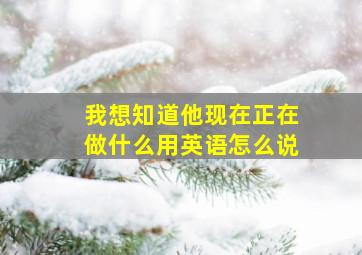 我想知道他现在正在做什么用英语怎么说