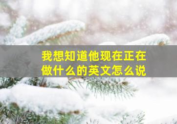 我想知道他现在正在做什么的英文怎么说