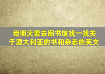 我明天要去图书馆找一找关于澳大利亚的书和杂志的英文