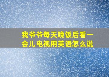 我爷爷每天晚饭后看一会儿电视用英语怎么说