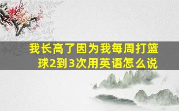 我长高了因为我每周打篮球2到3次用英语怎么说