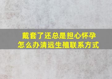 戴套了还总是担心怀孕怎么办清远生殖联系方式