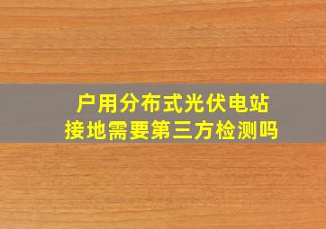 户用分布式光伏电站接地需要第三方检测吗