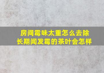 房间霉味太重怎么去除长期闻发霉的茶叶会怎样