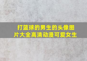 打篮球的男生的头像图片大全高清动漫可爱女生