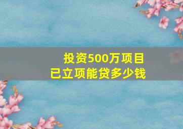 投资500万项目已立项能贷多少钱