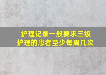 护理记录一般要求三级护理的患者至少每周几次