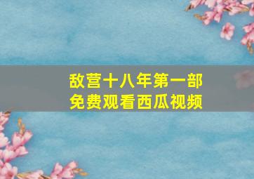 敌营十八年第一部免费观看西瓜视频