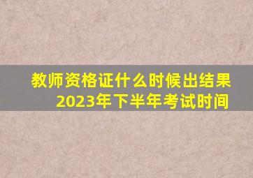 教师资格证什么时候出结果2023年下半年考试时间