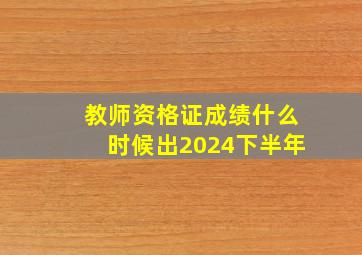 教师资格证成绩什么时候出2024下半年