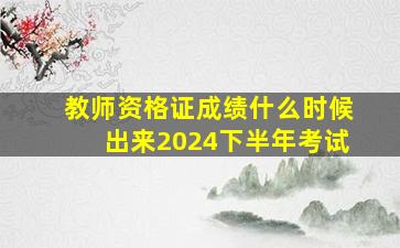 教师资格证成绩什么时候出来2024下半年考试