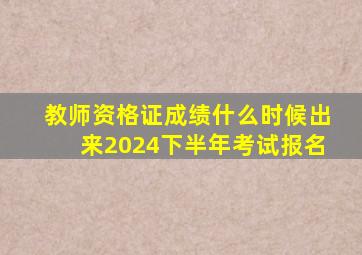 教师资格证成绩什么时候出来2024下半年考试报名