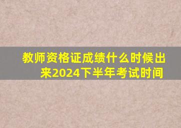 教师资格证成绩什么时候出来2024下半年考试时间