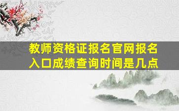 教师资格证报名官网报名入口成绩查询时间是几点