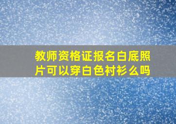 教师资格证报名白底照片可以穿白色衬衫么吗