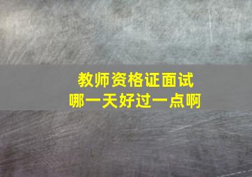 教师资格证面试哪一天好过一点啊