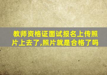 教师资格证面试报名上传照片上去了,照片就是合格了吗