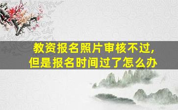 教资报名照片审核不过,但是报名时间过了怎么办