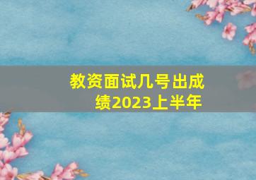 教资面试几号出成绩2023上半年