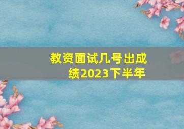 教资面试几号出成绩2023下半年