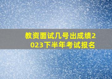 教资面试几号出成绩2023下半年考试报名