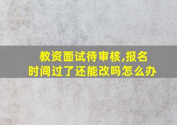 教资面试待审核,报名时间过了还能改吗怎么办