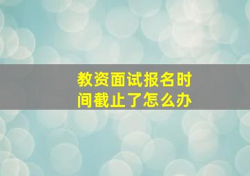 教资面试报名时间截止了怎么办