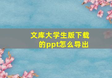 文库大学生版下载的ppt怎么导出