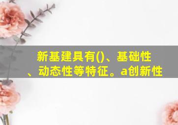 新基建具有()、基础性、动态性等特征。a创新性