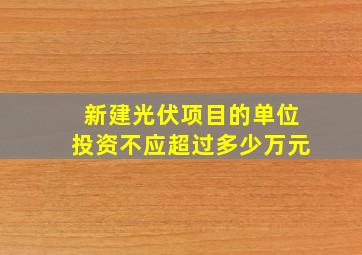 新建光伏项目的单位投资不应超过多少万元