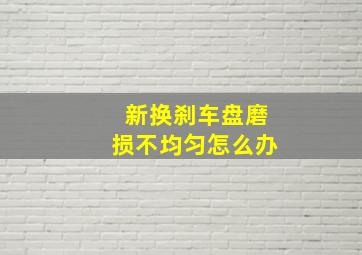 新换刹车盘磨损不均匀怎么办