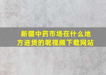 新疆中药市场在什么地方进货的呢视频下载网站