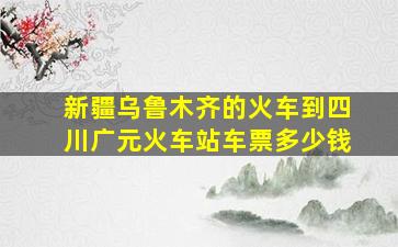 新疆乌鲁木齐的火车到四川广元火车站车票多少钱