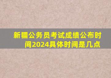 新疆公务员考试成绩公布时间2024具体时间是几点