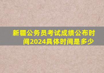 新疆公务员考试成绩公布时间2024具体时间是多少