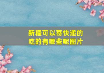 新疆可以寄快递的吃的有哪些呢图片