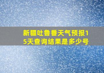 新疆吐鲁番天气预报15天查询结果是多少号