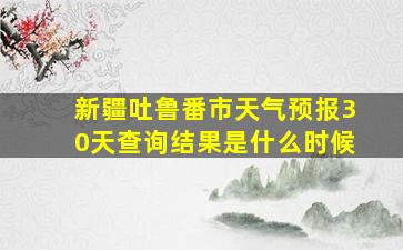 新疆吐鲁番市天气预报30天查询结果是什么时候