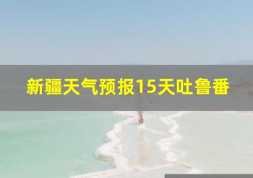 新疆天气预报15天吐鲁番