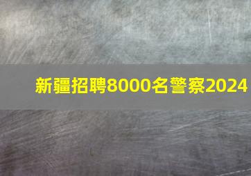 新疆招聘8000名警察2024