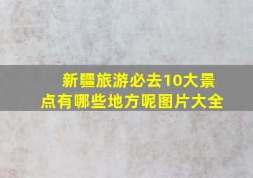 新疆旅游必去10大景点有哪些地方呢图片大全