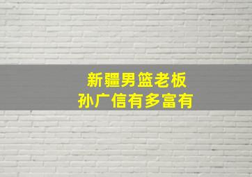 新疆男篮老板孙广信有多富有