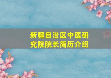 新疆自治区中医研究院院长简历介绍